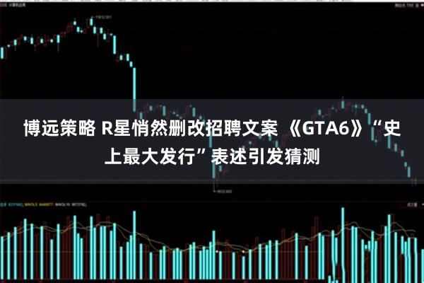 博远策略 R星悄然删改招聘文案 《GTA6》“史上最大发行”表述引发猜测