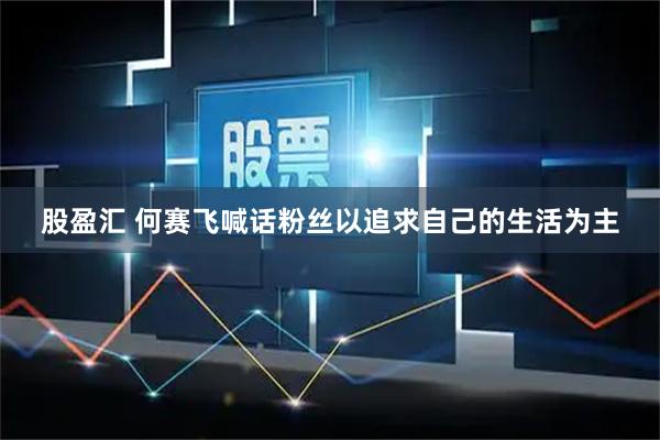 股盈汇 何赛飞喊话粉丝以追求自己的生活为主