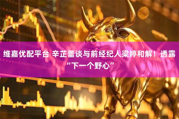 维嘉优配平台 辛芷蕾谈与前经纪人梁婷和解！透露“下一个野心”