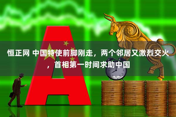 恒正网 中国特使前脚刚走，两个邻居又激烈交火，首相第一时间求助中国