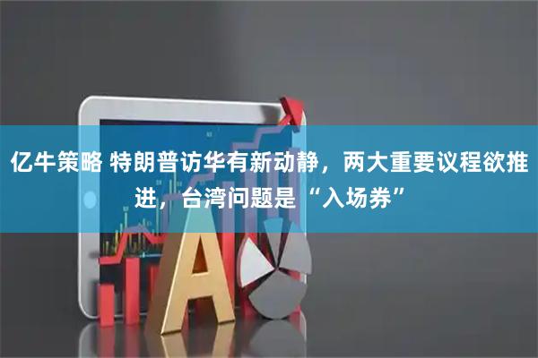 亿牛策略 特朗普访华有新动静，两大重要议程欲推进，台湾问题是 “入场券”