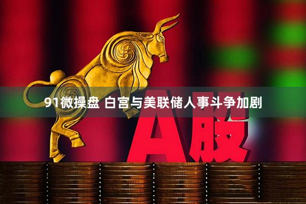 91微操盘 白宫与美联储人事斗争加剧