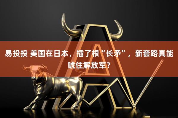 易投投 美国在日本，插了根“长矛”，新套路真能唬住解放军？