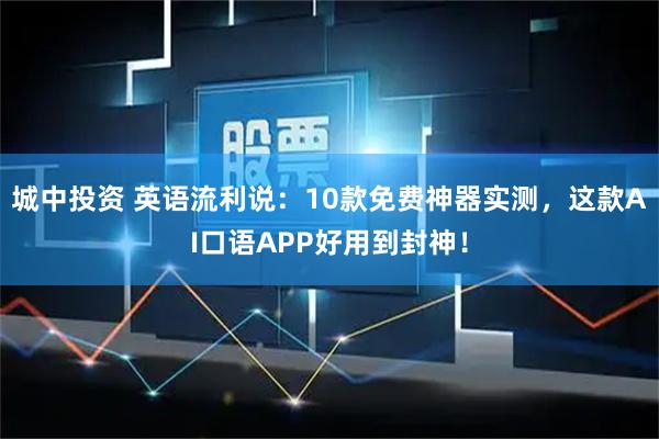 城中投资 英语流利说：10款免费神器实测，这款AI口语APP好用到封神！