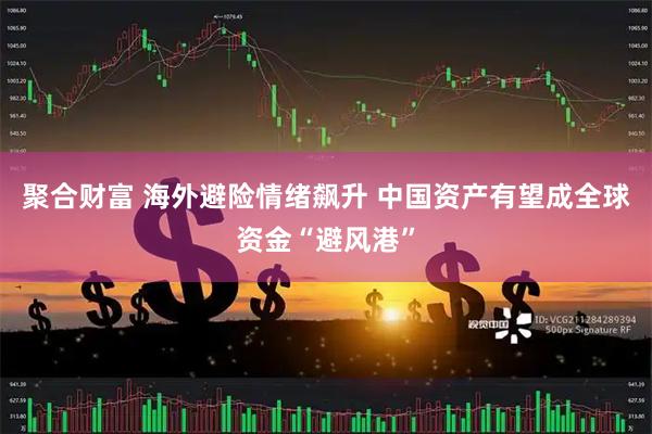 聚合财富 海外避险情绪飙升 中国资产有望成全球资金“避风港”