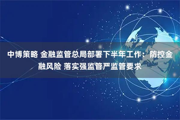 中博策略 金融监管总局部署下半年工作：防控金融风险 落实强监管严监管要求