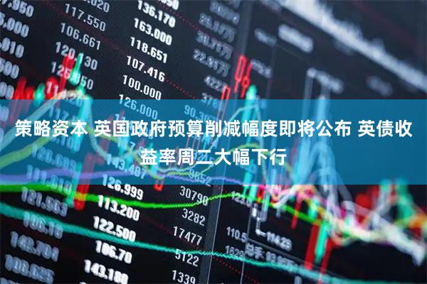 策略资本 英国政府预算削减幅度即将公布 英债收益率周二大幅下行