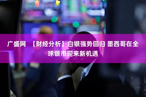 广盛网  【财经分析】白银强势回归 墨西哥在全球银市迎来新机遇