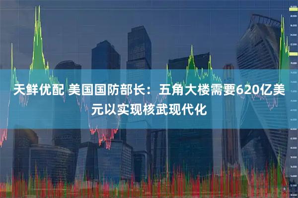 天鲜优配 美国国防部长：五角大楼需要620亿美元以实现核武现代化