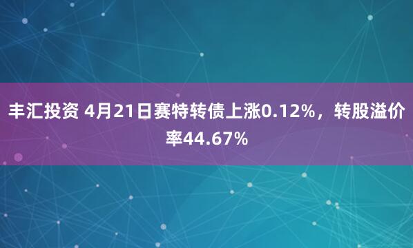 丰汇投资 4月21日赛特转债上涨0.12%，转股溢价率44.67%