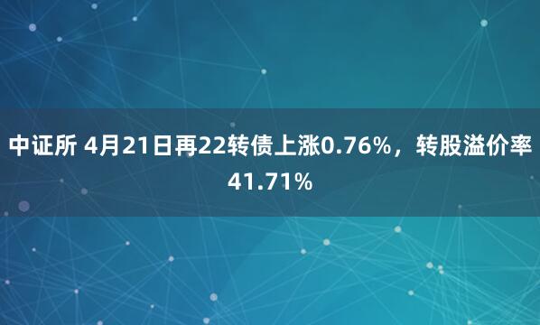 中证所 4月21日再22转债上涨0.76%，转股溢价率41.71%