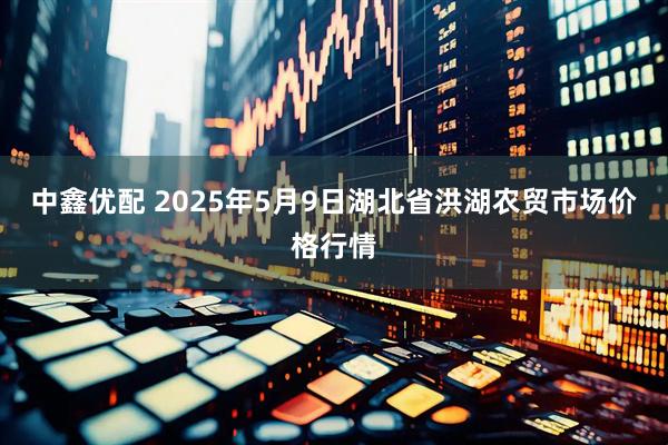 中鑫优配 2025年5月9日湖北省洪湖农贸市场价格行情