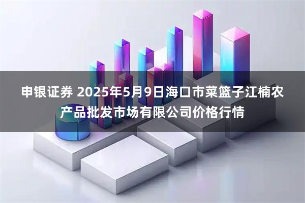 申银证券 2025年5月9日海口市菜篮子江楠农产品批发市场有限公司价格行情