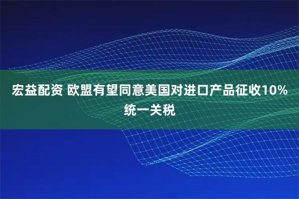 宏益配资 欧盟有望同意美国对进口产品征收10%统一关税