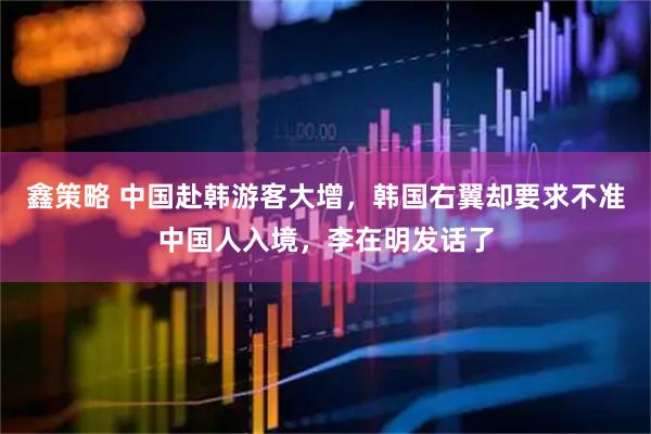 鑫策略 中国赴韩游客大增，韩国右翼却要求不准中国人入境，李在明发话了