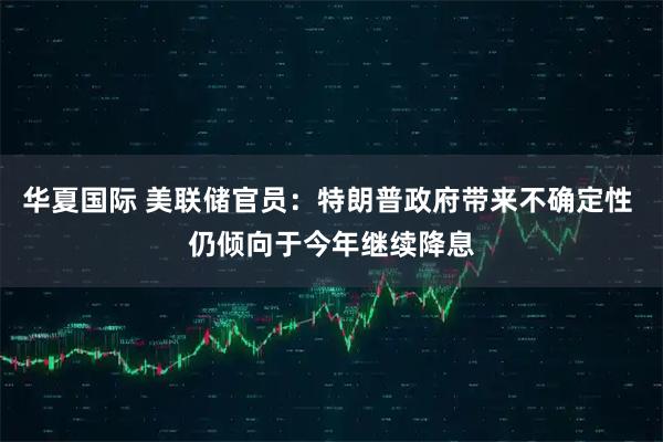 华夏国际 美联储官员：特朗普政府带来不确定性 仍倾向于今年继续降息