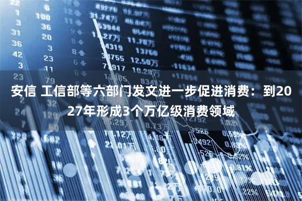 安信 工信部等六部门发文进一步促进消费：到2027年形成3个万亿级消费领域