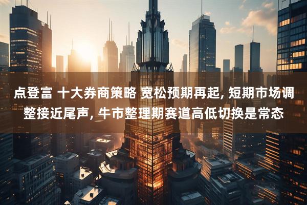 点登富 十大券商策略 宽松预期再起, 短期市场调整接近尾声, 牛市整理期赛道高低切换是常态